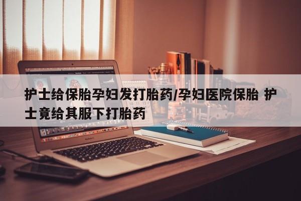 药流药网上购买护士给保胎孕妇发打胎药/孕妇医院保胎 护士竟给其服下打胎药