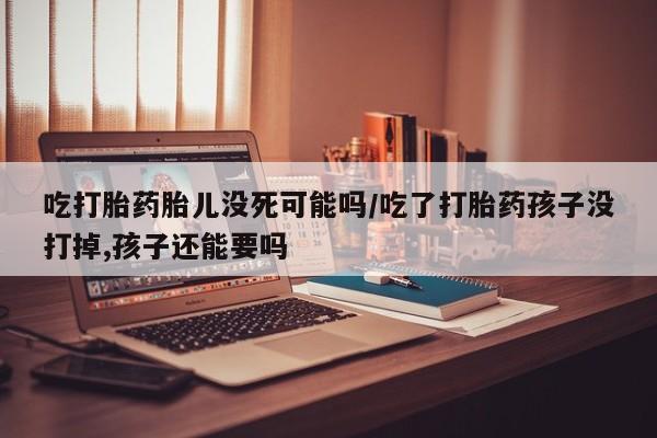 药流药网上购买吃打胎药胎儿没死可能吗/吃了打胎药孩子没打掉,孩子还能要吗