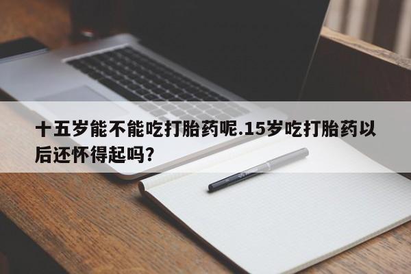 药流药网上购买十五岁能不能吃打胎药呢.15岁吃打胎药以后还怀得起吗？