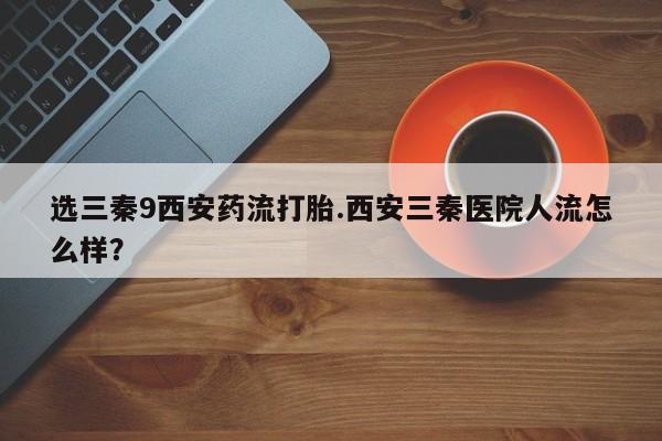 药流药网上购买选三秦9西安药流打胎.西安三秦医院人流怎么样？
