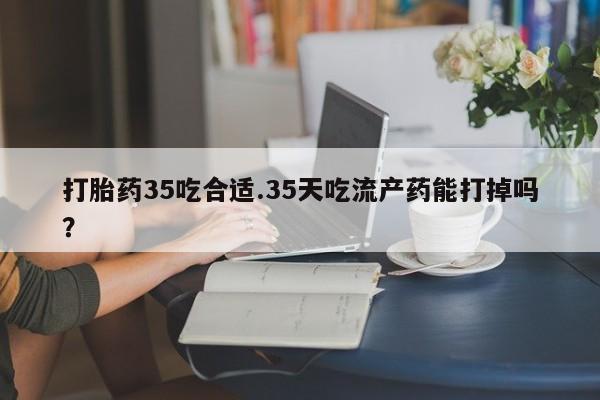 药流药网上购买打胎药35吃合适.35天吃流产药能打掉吗？