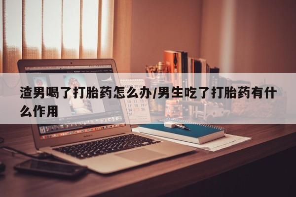 药流药网上购买渣男喝了打胎药怎么办/男生吃了打胎药有什么作用