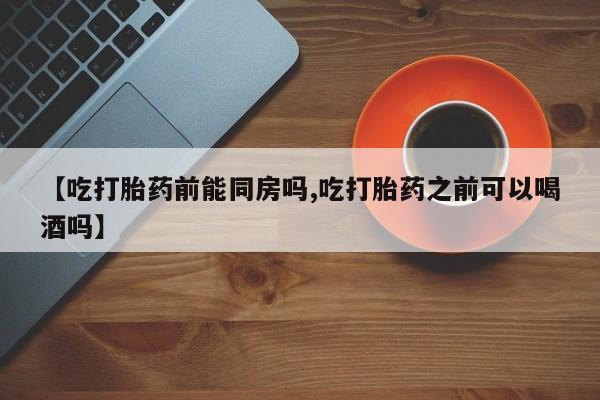 药流药网上购买【吃打胎药前能同房吗,吃打胎药之前可以喝酒吗】