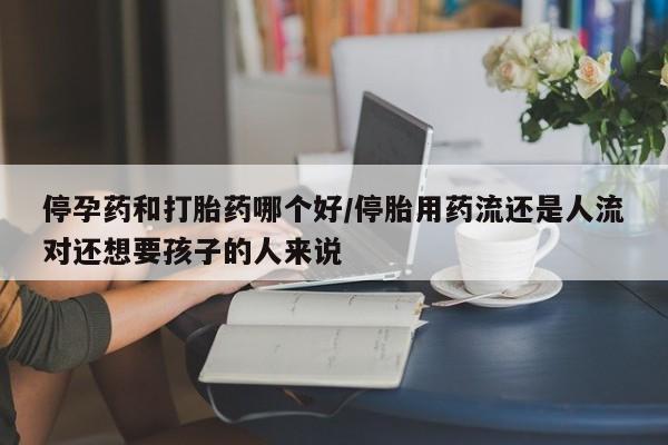 药流药网上购买停孕药和打胎药哪个好/停胎用药流还是人流对还想要孩子的人来说