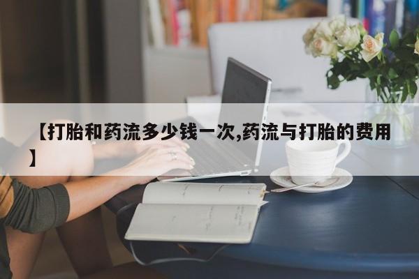 药流药网上购买【打胎和药流多少钱一次,药流与打胎的费用】