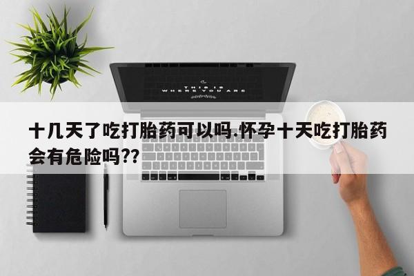 药流药网上购买十几天了吃打胎药可以吗.怀孕十天吃打胎药会有危险吗?？