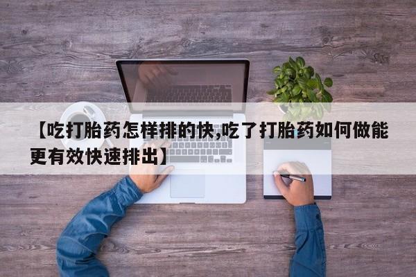 药流药网上购买【吃打胎药怎样排的快,吃了打胎药如何做能更有效快速排出】