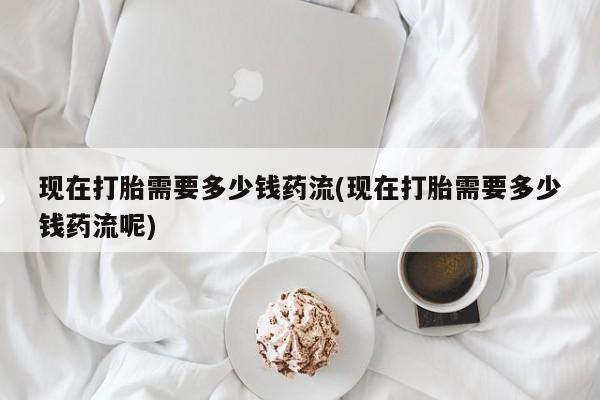 药流药网上购买现在打胎需要多少钱药流(现在打胎需要多少钱药流呢)