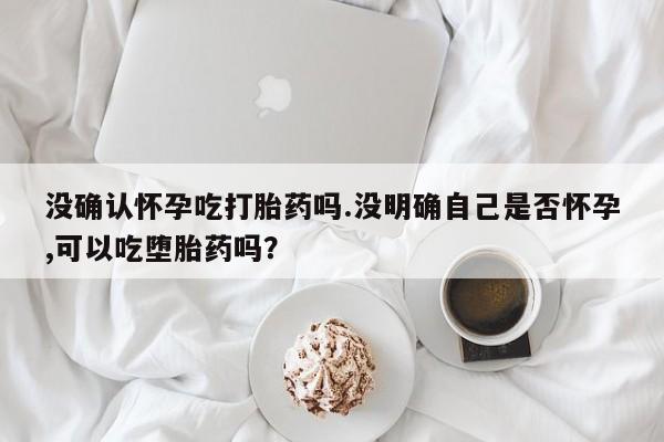 药流药网上购买没确认怀孕吃打胎药吗.没明确自己是否怀孕,可以吃堕胎药吗？