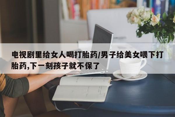 药流药网上购买电视剧里给女人喝打胎药/男子给美女喂下打胎药,下一刻孩子就不保了