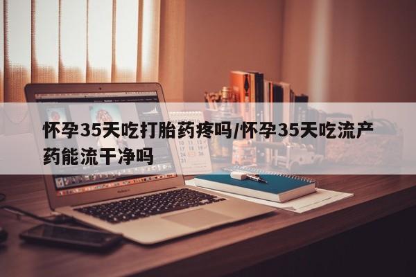 药流药网上购买怀孕35天吃打胎药疼吗/怀孕35天吃流产药能流干净吗