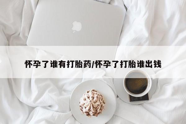 药流药网上购买怀孕了谁有打胎药/怀孕了打胎谁出钱