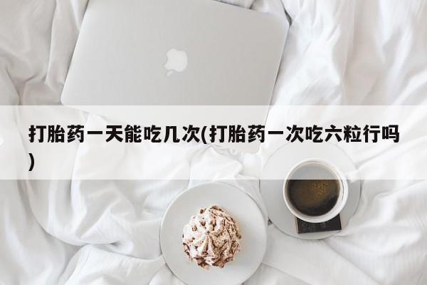 药流药网上购买打胎药一天能吃几次(打胎药一次吃六粒行吗)