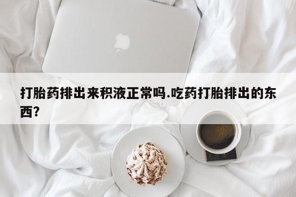 药流药网上购买打胎药排出来积液正常吗.吃药打胎排出的东西？