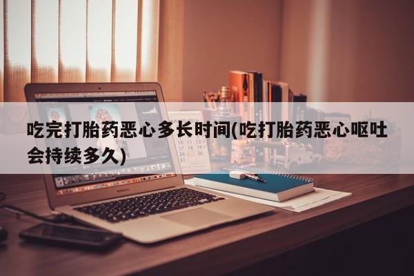 药流药网上购买吃完打胎药恶心多长时间(吃打胎药恶心呕吐会持续多久)