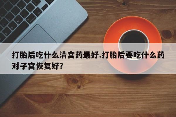 药流药网上购买打胎后吃什么清宫药最好.打胎后要吃什么药对子宫恢复好？
