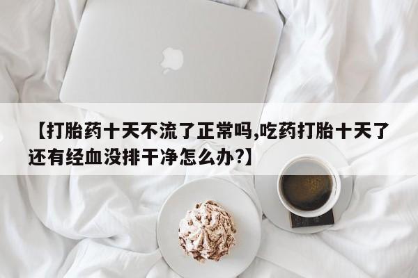 药流药网上购买【打胎药十天不流了正常吗,吃药打胎十天了还有经血没排干净怎么办?】