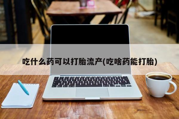 药流药网上购买吃什么药可以打胎流产(吃啥药能打胎)