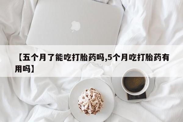 药流药网上购买【五个月了能吃打胎药吗,5个月吃打胎药有用吗】