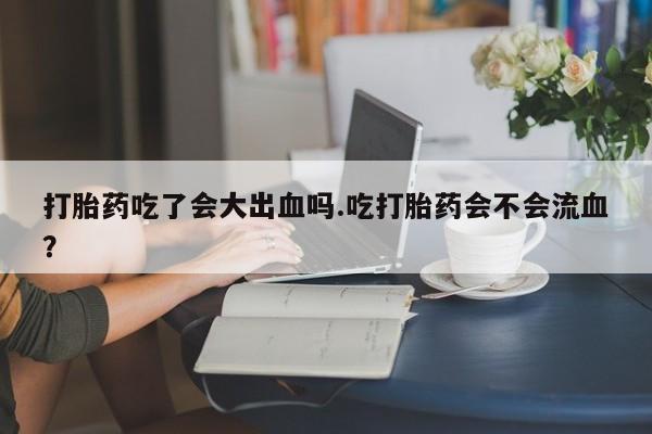 药流药网上购买打胎药吃了会大出血吗.吃打胎药会不会流血？