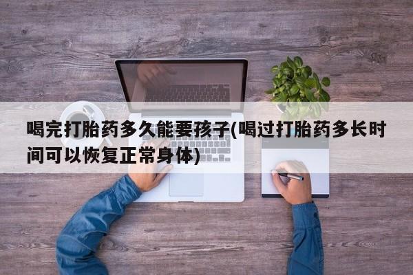 药流药网上购买喝完打胎药多久能要孩子(喝过打胎药多长时间可以恢复正常身体)