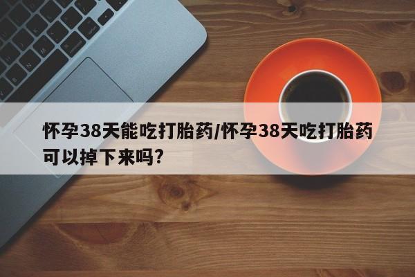 药流药网上购买怀孕38天能吃打胎药/怀孕38天吃打胎药可以掉下来吗?