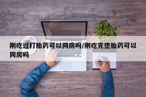 药流药网上购买刚吃过打胎药可以同房吗/刚吃完堕胎药可以同房吗