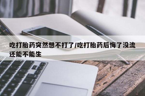 药流药网上购买吃打胎药突然想不打了/吃打胎药后悔了没流还能不能生