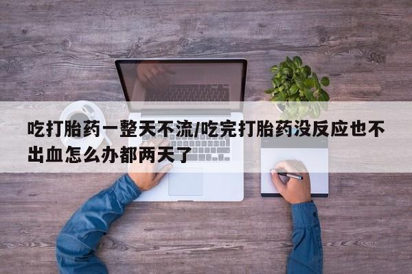 药流药网上购买吃打胎药一整天不流/吃完打胎药没反应也不出血怎么办都两天了