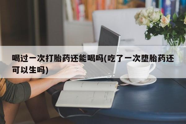 药流药网上购买喝过一次打胎药还能喝吗(吃了一次堕胎药还可以生吗)