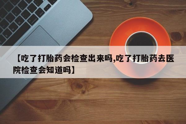 药流药网上购买【吃了打胎药会检查出来吗,吃了打胎药去医院检查会知道吗】