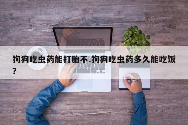 药流药网上购买狗狗吃虫药能打胎不.狗狗吃虫药多久能吃饭？