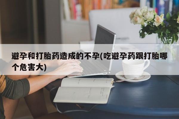 药流药网上购买避孕和打胎药造成的不孕(吃避孕药跟打胎哪个危害大)