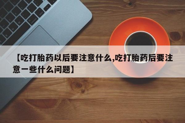 药流药网上购买【吃打胎药以后要注意什么,吃打胎药后要注意一些什么问题】