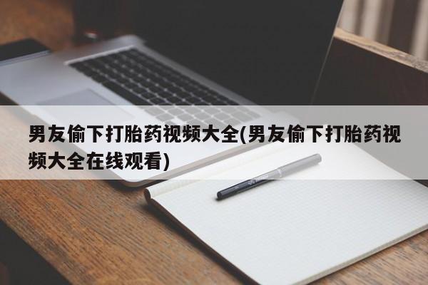 药流药网上购买男友偷下打胎药视频大全(男友偷下打胎药视频大全在线观看)