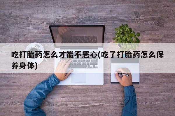 药流药网上购买吃打胎药怎么才能不恶心(吃了打胎药怎么保养身体)