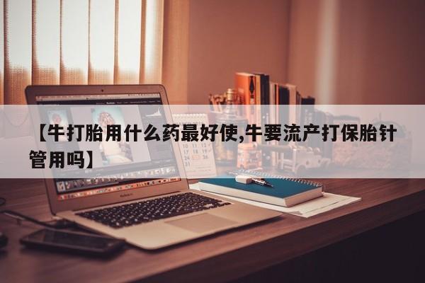 药流药网上购买【牛打胎用什么药最好使,牛要流产打保胎针管用吗】