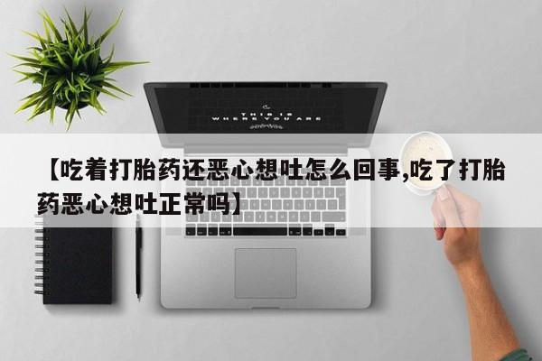 药流药网上购买【吃着打胎药还恶心想吐怎么回事,吃了打胎药恶心想吐正常吗】