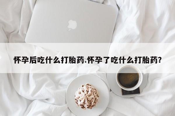 药流药网上购买怀孕后吃什么打胎药.怀孕了吃什么打胎药？