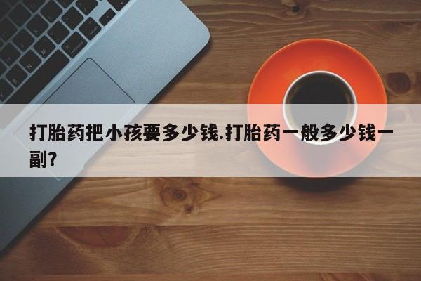 药流药网上购买打胎药把小孩要多少钱.打胎药一般多少钱一副？