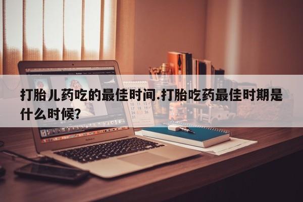 药流药网上购买打胎儿药吃的最佳时间.打胎吃药最佳时期是什么时候？
