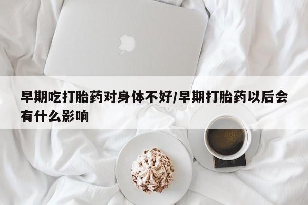 药流药网上购买早期吃打胎药对身体不好/早期打胎药以后会有什么影响