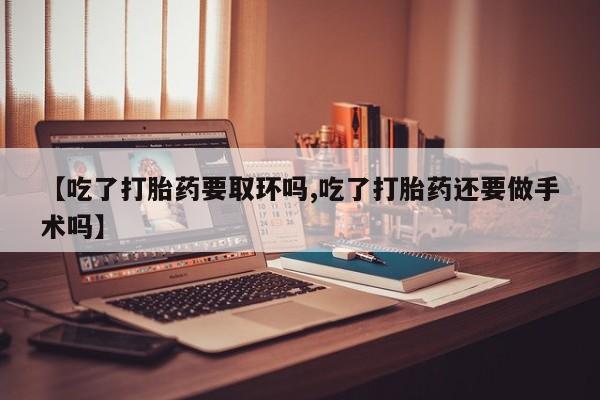 药流药网上购买【吃了打胎药要取环吗,吃了打胎药还要做手术吗】