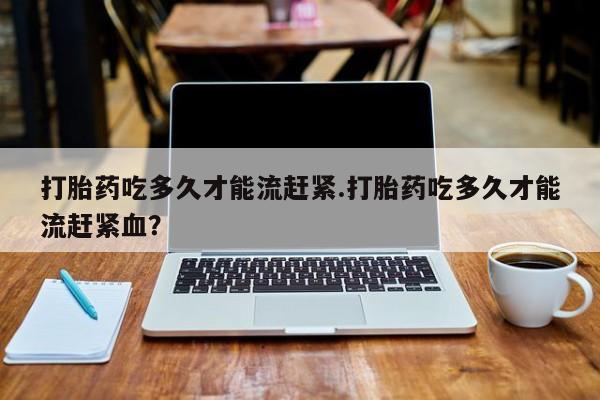 药流药网上购买打胎药吃多久才能流赶紧.打胎药吃多久才能流赶紧血？