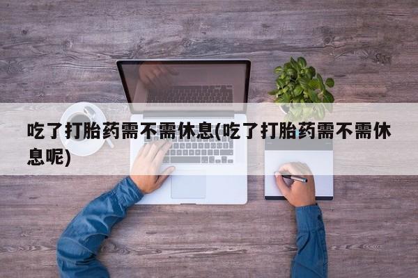 药流药网上购买吃了打胎药需不需休息(吃了打胎药需不需休息呢)