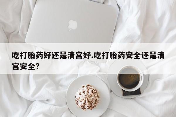 药流药网上购买吃打胎药好还是清宫好.吃打胎药安全还是清宫安全？