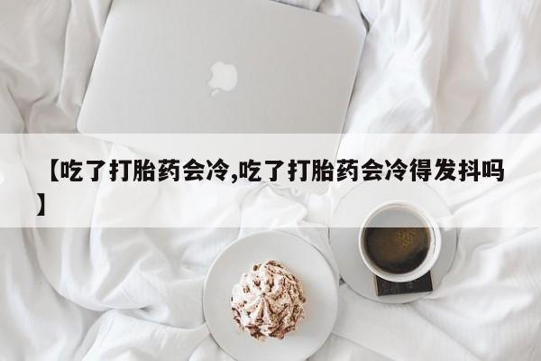 药流药网上购买【吃了打胎药会冷,吃了打胎药会冷得发抖吗】