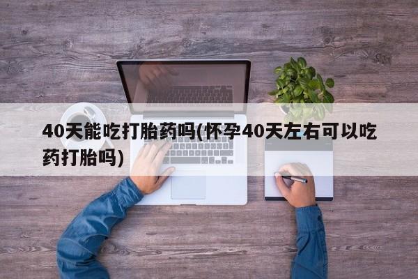 药流药网上购买40天能吃打胎药吗(怀孕40天左右可以吃药打胎吗)