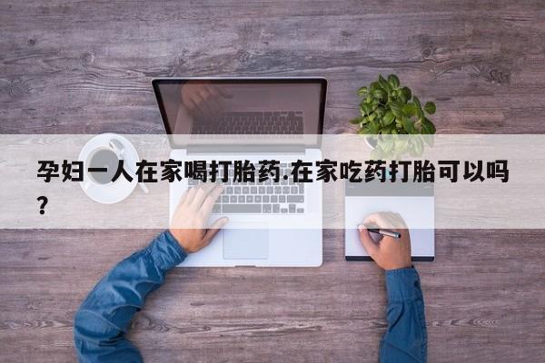 药流药网上购买孕妇一人在家喝打胎药.在家吃药打胎可以吗？