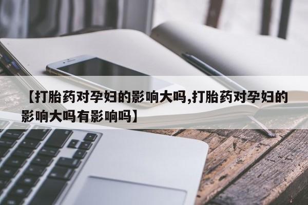 药流药网上购买【打胎药对孕妇的影响大吗,打胎药对孕妇的影响大吗有影响吗】